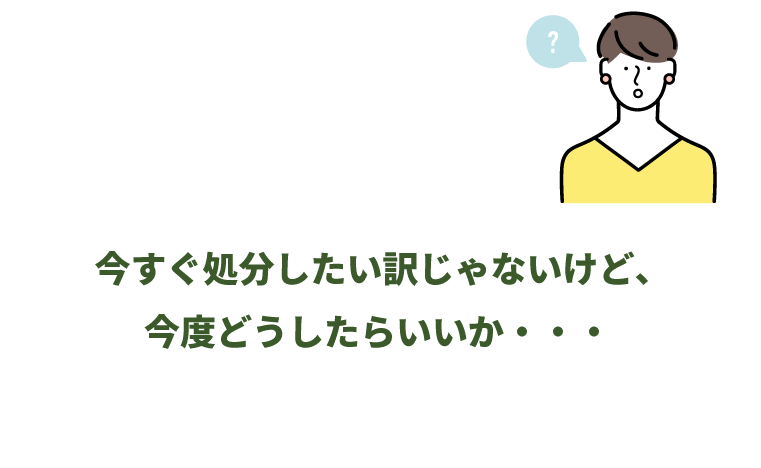 今すぐ処分したい訳じゃないけど、今度どうしたらいいか・・・